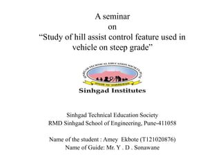 A seminar
on
“Study of hill assist control feature used in
vehicle on steep grade”
Sinhgad Technical Education Society
RMD Sinhgad School of Engineering, Pune-411058
Name of the student : Amey Ekbote (T121020876)
Name of Guide: Mr. Y . D . Sonawane
 