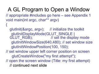A GL Program to Open a Window
// appropriate #includes go here – see Appendix 1
void main(int argc, char** argv)
{
glutInit(&argc, argv); // initialize the toolkit
glutInitDisplayMode(GLUT_SINGLE |
GLUT_RGB);
// set the display mode
glutInitWindowSize(640,480); // set window size
glutInitWindowPosition(100, 150);
// set window upper left corner position on screen
glutCreateWindow("my first attempt");
// open the screen window (Title: my first attempt)
// continued next slide

 