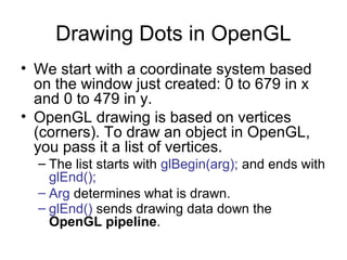 Drawing Dots in OpenGL
• We start with a coordinate system based
on the window just created: 0 to 679 in x
and 0 to 479 in y.
• OpenGL drawing is based on vertices
(corners). To draw an object in OpenGL,
you pass it a list of vertices.
– The list starts with glBegin(arg); and ends with
glEnd();
– Arg determines what is drawn.
– glEnd() sends drawing data down the
OpenGL pipeline.

 