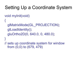 Setting Up a Coordinate System
void myInit(void)
{
glMatrixMode(GL_PROJECTION);
glLoadIdentity();
gluOrtho2D(0, 640.0, 0, 480.0);
}
// sets up coordinate system for window
from (0,0) to (679, 479)

 
