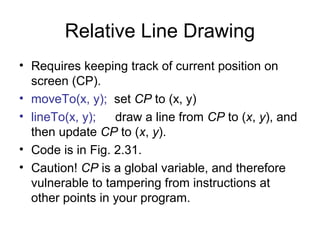 Relative Line Drawing
• Requires keeping track of current position on
screen (CP).
• moveTo(x, y); set CP to (x, y)
• lineTo(x, y);
draw a line from CP to (x, y), and
then update CP to (x, y).
• Code is in Fig. 2.31.
• Caution! CP is a global variable, and therefore
vulnerable to tampering from instructions at
other points in your program.

 
