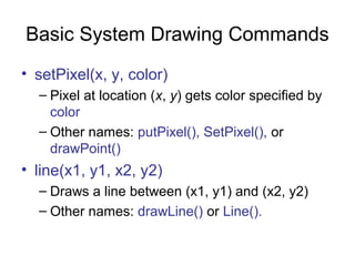 Basic System Drawing Commands
• setPixel(x, y, color)
– Pixel at location (x, y) gets color specified by
color
– Other names: putPixel(), SetPixel(), or
drawPoint()

• line(x1, y1, x2, y2)
– Draws a line between (x1, y1) and (x2, y2)
– Other names: drawLine() or Line().

 