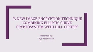 “A NEW IMAGE ENCRYPTION TECHNIQUE
COMBINING ELLIPTIC CURVE
CRYPTOSYSTEM WITH HILL CIPHER”
Presented By :
Aya Hatem Allam
 