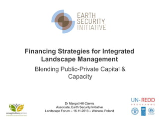 Financing Strategies for Integrated
Landscape Management
Blending Public-Private Capital &
Capacity

Dr Margot Hill Clarvis
Associate, Earth Security Initiative
Landscape Forum – 16.11.2013 – Warsaw, Poland

 
