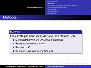 Búsquedas Heurísticas
Introducción
Métodos
Método del gradiente (Ascenso a la colina)
Búsqueda primero el mejor
Busqueda A*
Busqueda Avara
Conclusiones
Métodos
Métodos
Las estrategias heurísticas de búsqueda clásicas son:
Método del gradiente (Ascenso a la colina)
Búsqueda primero el mejor
Búsqueda A*
Búsqueda Avara (Greedy Search)
David Chimbo, José Coronel Universidad de Cuenca Búsquedas Heuristicas
 