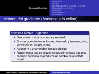 Búsquedas Heurísticas
Introducción
Métodos
Método del gradiente (Ascenso a la colina)
Búsqueda primero el mejor
Busqueda A*
Busqueda Avara
Conclusiones
Método del gradiente (Ascenso a la colina)
Escalada Simple - Algoritmo
Denominar m al estado inicial y evaluarlo.
Si es estado objetivo, entonces devolverlo y terminar, si no,
convertirlo en estado actual.
Asignar m a una variable llamada elegido.
Repetir hasta que se encuentre solución o hasta que una
iteración completa no produzca un cambio en el estado
actual:
David Chimbo, José Coronel Universidad de Cuenca Búsquedas Heuristicas
 