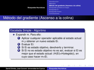 Búsquedas Heurísticas
Introducción
Métodos
Método del gradiente (Ascenso a la colina)
Búsqueda primero el mejor
Busqueda A*
Busqueda Avara
Conclusiones
Método del gradiente (Ascenso a la colina)
Escalada Simple - Algoritmo
Expandir m. Para ello:
1 Aplicar cualquier operador aplicable al estado actual
m y obtener un nuevo estado Ei.
2 Evaluar Ei:
3 Si Ei es estado objetivo, devolverlo y terminar.
4 Si Ei no es estado objetivo no es así, evaluar si Ei es
mejor que el estado actual: (H(Ei)>H(elegido)), en
cuyo caso hacer m=Ei.
David Chimbo, José Coronel Universidad de Cuenca Búsquedas Heuristicas
 
