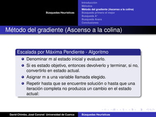 Búsquedas Heurísticas
Introducción
Métodos
Método del gradiente (Ascenso a la colina)
Búsqueda primero el mejor
Busqueda A*
Busqueda Avara
Conclusiones
Método del gradiente (Ascenso a la colina)
Escalada por Máxima Pendiente - Algoritmo
Denominar m al estado inicial y evaluarlo.
Si es estado objetivo, entonces devolverlo y terminar, si no,
convertirlo en estado actual.
Asignar m a una variable llamada elegido.
Repetir hasta que se encuentre solución o hasta que una
iteración completa no produzca un cambio en el estado
actual:
David Chimbo, José Coronel Universidad de Cuenca Búsquedas Heuristicas
 