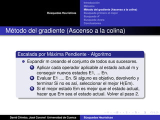 Búsquedas Heurísticas
Introducción
Métodos
Método del gradiente (Ascenso a la colina)
Búsqueda primero el mejor
Busqueda A*
Busqueda Avara
Conclusiones
Método del gradiente (Ascenso a la colina)
Escalada por Máxima Pendiente - Algoritmo
Expandir m creando el conjunto de todos sus sucesores.
1 Aplicar cada operador aplicable al estado actual m y
conseguir nuevos estados E1, ... En.
2 Evaluar E1 .... En. Si alguno es objetivo, devolverlo y
terminar Si no es así, seleccionar el mejor H(Em).
3 Si el mejor estado Em es mejor que el estado actual,
hacer que Em sea el estado actual. Volver al paso 2.
David Chimbo, José Coronel Universidad de Cuenca Búsquedas Heuristicas
 