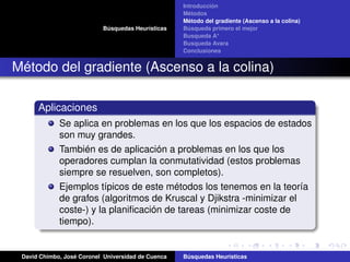Búsquedas Heurísticas
Introducción
Métodos
Método del gradiente (Ascenso a la colina)
Búsqueda primero el mejor
Busqueda A*
Busqueda Avara
Conclusiones
Método del gradiente (Ascenso a la colina)
Aplicaciones
Se aplica en problemas en los que los espacios de estados
son muy grandes.
También es de aplicación a problemas en los que los
operadores cumplan la conmutatividad (estos problemas
siempre se resuelven, son completos).
Ejemplos típicos de este métodos los tenemos en la teoría
de grafos (algoritmos de Kruscal y Djikstra -minimizar el
coste-) y la planiﬁcación de tareas (minimizar coste de
tiempo).
David Chimbo, José Coronel Universidad de Cuenca Búsquedas Heuristicas
 