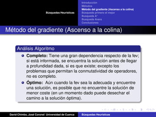 Búsquedas Heurísticas
Introducción
Métodos
Método del gradiente (Ascenso a la colina)
Búsqueda primero el mejor
Busqueda A*
Busqueda Avara
Conclusiones
Método del gradiente (Ascenso a la colina)
Análisis Algoritmo
Completo: Tiene una gran dependencia respecto de la fev;
si está informada, se encuentra la solución antes de llegar
a profundidad dada, si es que existe; excepto los
problemas que permitan la conmutatividad de operadores,
no es completo.
Óptimo: Aún cuando la fev sea la adecuada y encuentre
una solución, es posible que no encuentre la solución de
menor coste (en un momento dado puede desechar el
camino a la solución óptima).
David Chimbo, José Coronel Universidad de Cuenca Búsquedas Heuristicas
 