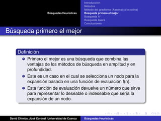Búsquedas Heurísticas
Introducción
Métodos
Método del gradiente (Ascenso a la colina)
Búsqueda primero el mejor
Busqueda A*
Busqueda Avara
Conclusiones
Búsqueda primero el mejor
Deﬁnición
Primero el mejor es una búsqueda que combina las
ventajas de los métodos de búsqueda en amplitud y en
profundidad.
Este es un caso en el cual se selecciona un nodo para la
expansión basada en una función de evaluación f(n).
Esta función de evaluación devuelve un número que sirve
para representar lo deseable o indeseable que sería la
expansión de un nodo.
David Chimbo, José Coronel Universidad de Cuenca Búsquedas Heuristicas
 