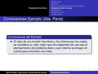 Búsquedas Heurísticas
Introducción
Métodos
Método del gradiente (Ascenso a la colina)
Búsqueda primero el mejor
Busqueda A*
Busqueda Avara
Conclusiones
Conclusiones Ejemplo (2da. Parte)
Conclusiones del Ejemplo
El valor de una función heurística y los criterios por los cuales
se considera un valor mejor que otro dependen de cual sea el
planteamiento del problema dado y qué criterios se tengan en
cuenta para encontrar una meta.
David Chimbo, José Coronel Universidad de Cuenca Búsquedas Heuristicas
 