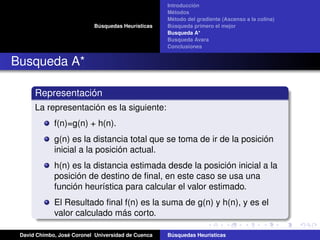 Búsquedas Heurísticas
Introducción
Métodos
Método del gradiente (Ascenso a la colina)
Búsqueda primero el mejor
Busqueda A*
Busqueda Avara
Conclusiones
Busqueda A*
Representación
La representación es la siguiente:
f(n)=g(n) + h(n).
g(n) es la distancia total que se toma de ir de la posición
inicial a la posición actual.
h(n) es la distancia estimada desde la posición inicial a la
posición de destino de ﬁnal, en este caso se usa una
función heurística para calcular el valor estimado.
El Resultado ﬁnal f(n) es la suma de g(n) y h(n), y es el
valor calculado más corto.
David Chimbo, José Coronel Universidad de Cuenca Búsquedas Heuristicas
 