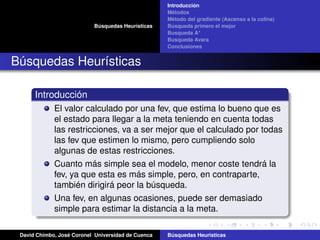 Búsquedas Heurísticas
Introducción
Métodos
Método del gradiente (Ascenso a la colina)
Búsqueda primero el mejor
Busqueda A*
Busqueda Avara
Conclusiones
Búsquedas Heurísticas
Introducción
El valor calculado por una fev, que estima lo bueno que es
el estado para llegar a la meta teniendo en cuenta todas
las restricciones, va a ser mejor que el calculado por todas
las fev que estimen lo mismo, pero cumpliendo solo
algunas de estas restricciones.
Cuanto más simple sea el modelo, menor coste tendrá la
fev, ya que esta es más simple, pero, en contraparte,
también dirigirá peor la búsqueda.
Una fev, en algunas ocasiones, puede ser demasiado
simple para estimar la distancia a la meta.
David Chimbo, José Coronel Universidad de Cuenca Búsquedas Heuristicas
 
