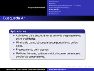 Búsquedas Heurísticas
Introducción
Métodos
Método del gradiente (Ascenso a la colina)
Búsqueda primero el mejor
Busqueda A*
Busqueda Avara
Conclusiones
Busqueda A*
Aplicaciones
Aplicativos para encontrar rutas entre de desplazamiento
entre localidades.
Minería de datos, búsqueda decomportamiento en los
datos.
Procesamiento de imágenes.
Medicina humana, software médicos,control de tumores,
problemas cancerígenos.
David Chimbo, José Coronel Universidad de Cuenca Búsquedas Heuristicas
 