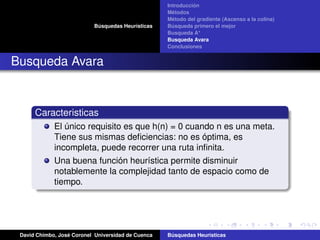 Búsquedas Heurísticas
Introducción
Métodos
Método del gradiente (Ascenso a la colina)
Búsqueda primero el mejor
Busqueda A*
Busqueda Avara
Conclusiones
Busqueda Avara
Caracteristicas
El único requisito es que h(n) = 0 cuando n es una meta.
Tiene sus mismas deﬁciencias: no es óptima, es
incompleta, puede recorrer una ruta inﬁnita.
Una buena función heurística permite disminuir
notablemente la complejidad tanto de espacio como de
tiempo.
David Chimbo, José Coronel Universidad de Cuenca Búsquedas Heuristicas
 