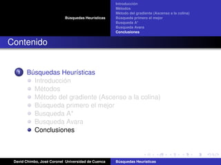 Búsquedas Heurísticas
Introducción
Métodos
Método del gradiente (Ascenso a la colina)
Búsqueda primero el mejor
Busqueda A*
Busqueda Avara
Conclusiones
Contenido
1 Búsquedas Heurísticas
Introducción
Métodos
Método del gradiente (Ascenso a la colina)
Búsqueda primero el mejor
Busqueda A*
Busqueda Avara
Conclusiones
David Chimbo, José Coronel Universidad de Cuenca Búsquedas Heuristicas
 