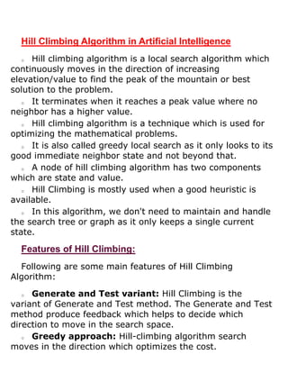 Hill Climbing Algorithm in Artificial Intelligence
o Hill climbing algorithm is a local search algorithm which
continuously moves in the direction of increasing
elevation/value to find the peak of the mountain or best
solution to the problem.
o It terminates when it reaches a peak value where no
neighbor has a higher value.
o Hill climbing algorithm is a technique which is used for
optimizing the mathematical problems.
o It is also called greedy local search as it only looks to its
good immediate neighbor state and not beyond that.
o A node of hill climbing algorithm has two components
which are state and value.
o Hill Climbing is mostly used when a good heuristic is
available.
o In this algorithm, we don't need to maintain and handle
the search tree or graph as it only keeps a single current
state.
Features of Hill Climbing:
Following are some main features of Hill Climbing
Algorithm:
o Generate and Test variant: Hill Climbing is the
variant of Generate and Test method. The Generate and Test
method produce feedback which helps to decide which
direction to move in the search space.
o Greedy approach: Hill-climbing algorithm search
moves in the direction which optimizes the cost.
 