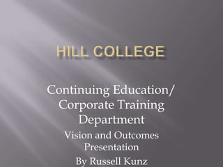 Hill College  Continuing Education/ Corporate Training Department  Vision and Outcomes Presentation By Russell Kunz 