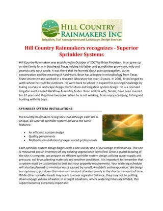Hill Country Rainmakers recognizes - Superior
Sprinkler Systems
Hill Country Rainmakers was established in October of 2007 by Brian Findeisen. Brian grew up
on the family farm in Southeast Texas helping his father and grandfather grow corn, milo and
peanuts and raise cattle. It was there that he learned about plant propagation, water
conservation and the meaning of hard work. Brian has a degree in microbiology from Texas
State University and worked in a research laboratory for over 10 years. In 2006, Brian longed to
work where he could be outdoors. He went back to school to expand his existing knowledge by
taking courses in landscape design, horticulture and irrigation system design. He is a Licensed
Irrigator and Licensed Backflow Assembly Tester. Brian and his wife, Nicole, have been married
for 12 years and they have two sons. When he is not working, Brian enjoys camping, fishing and
hunting with his boys.
SPRINKLER SYSTEM INSTALLATIONS:
Hill Country Rainmakers recognizes that although each site is
unique, all superior sprinkler systems possess the same
features:
An efficient, custom design
Quality components
Methodical installation by experienced professionals
Each sprinkler system design begins with a site visit by one of our Design Professionals. The site
is measured and an inventory of any existing vegetation is identified. Once a scaled drawing of
the site is complete, we prepare an efficient sprinkler system design utilizing water supply and
pressure, soil type, planting materials and weather conditions. It is important to remember that
a system must be customized to best suit your property requirements. Your watering schedule
will also be planned to minimize waste caused by runoff, wind drift and evaporation. We design
our systems to put down the maximum amount of water evenly in the shortest amount of time.
While other sprinkler heads may seem to cover a greater distance, they may not be putting
down enough volume of water. In drought situations, where watering times are limited, this
aspect becomes extremely important.

 