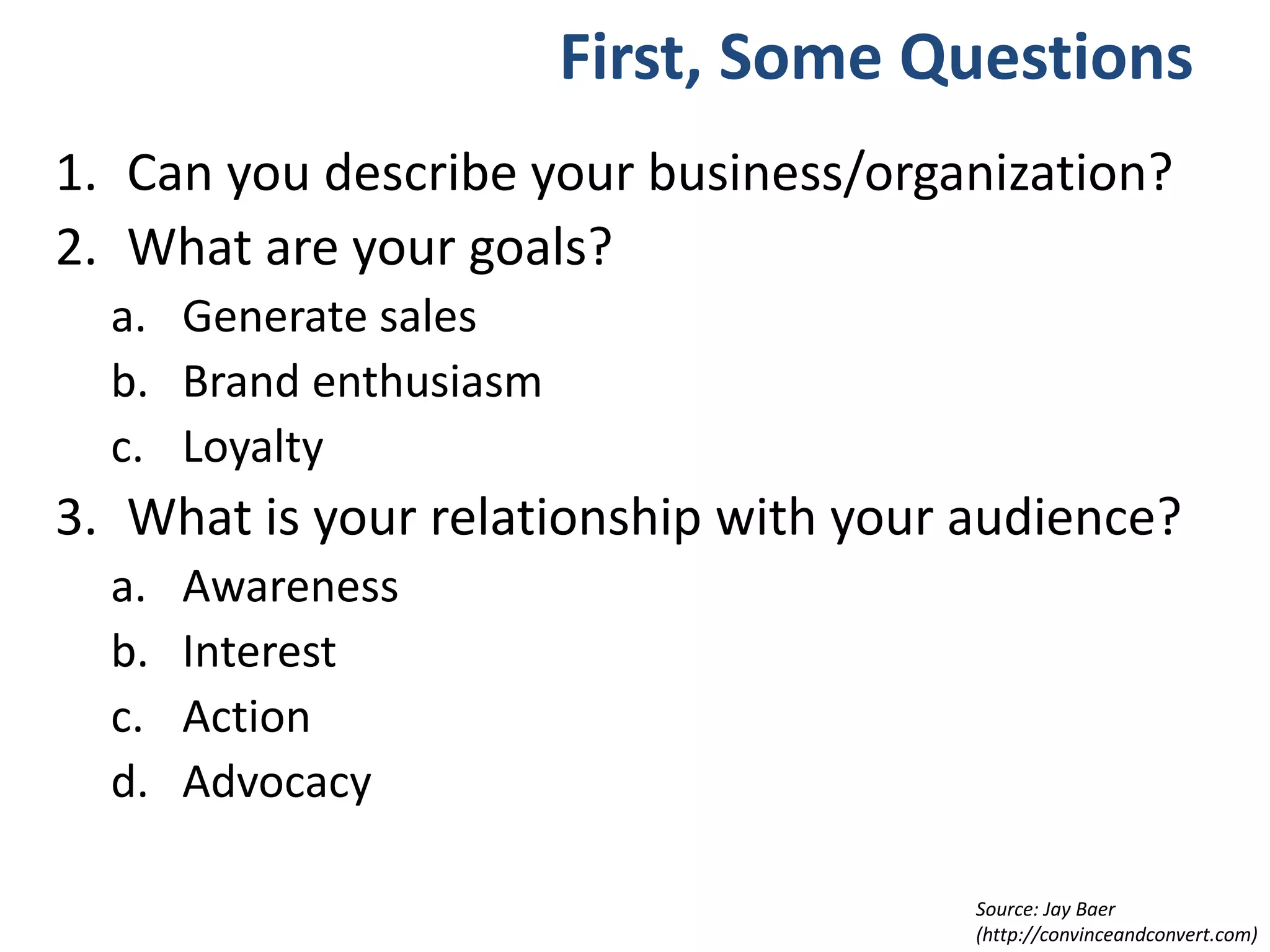First, Some Questions
1. Can you describe your business/organization?
2. What are your goals?
a. Generate sales
b. Brand enthusiasm
c. Loyalty
3. What is your relationship with your audience?
a. Awareness
b. Interest
c. Action
d. Advocacy
Source: Jay Baer
(http://convinceandconvert.com)
 