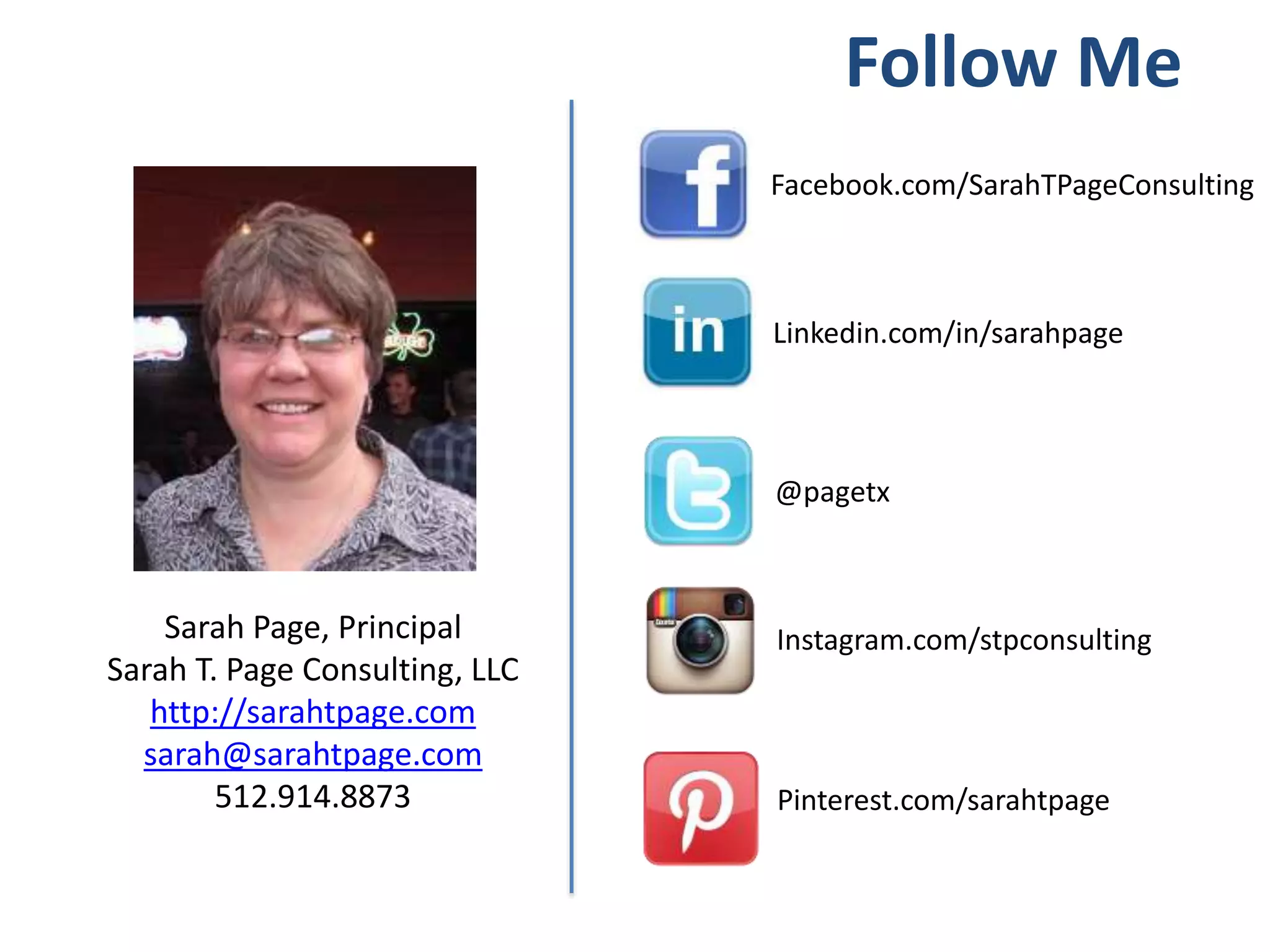 Follow Me
Linkedin.com/in/sarahpage
Facebook.com/SarahTPageConsulting
@pagetx
Sarah Page, Principal
Sarah T. Page Consulting, LLC
http://sarahtpage.com
sarah@sarahtpage.com
512.914.8873
Instagram.com/stpconsulting
Pinterest.com/sarahtpage
 