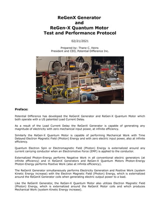 ReGenX Generator
and
ReGen-X Quantum Motor
Test and Performance Protocol
02/21/2021
Prepared by: Thane C. Heins
President and CEO, Potential Difference Inc.
Preface:
Potential Difference has developed the ReGenX Generator and ReGen-X Quantum Motor which
both operate with a US patented Load Current Delay.
As a result of the Load Current Delay the ReGenX Generator is capable of generating any
magnitude of electricity with zero mechanical input power, at infinite efficiency.
Similarly the ReGen-X Quantum Motor is capable of performing Mechanical Work with Time
Delayed Electron Magnetic Field (Photon) Energy and with zero electric input power, also at infinite
efficiency.
Quantum Electron Spin or Electromagnetic Field (Photon) Energy is externalized around any
current carrying conductor when an Electromotive Force (EMF) is applied to the conductor.
Externalized Photon-Energy performs Negative Work in all conventional electric generators (at
infinite efficiency) and in ReGenX Generators and ReGen-X Quantum Motors Photon-Energy
Photon-Energy performs Positive Work (also at infinite efficiency).
The ReGenX Generator simultaneously performs Electricity Generation and Positive Work (system
Kinetic Energy increase) with the Electron Magnetic Field (Photon) Energy, which is externalized
around the ReGenX Generator coils when generating electric output power to a load.
Like the ReGenX Generator, the ReGen-X Quantum Motor also utilizes Electron Magnetic Field
(Photon) Energy, which is externalized around the ReGenX Motor coils and which produces
Mechanical Work (system Kinetic Energy increase).
 
