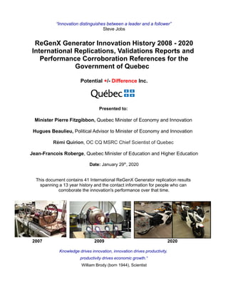 “Innovation distinguishes between a leader and a follower”
Steve Jobs
ReGenX Generator Innovation History 2008 - 2020
International Replications, Validations Reports and
Performance Corroboration References for the
Government of Quebec
Potential +/- Difference Inc.
Presented to:
Minister Pierre Fitzgibbon, Quebec Minister of Economy and Innovation
Hugues Beaulieu, Political Advisor to Minister of Economy and Innovation
Rémi Quirion, OC CQ MSRC Chief Scientist of Quebec
Jean-Francois Roberge, Quebec Minister of Education and Higher Education
Date: January 29th
, 2020
This document contains 41 International ReGenX Generator replication results
spanning a 13 year history and the contact information for people who can
corroborate the innovation's performance over that time.
2007 2009 2020
Knowledge drives innovation, innovation drives productivity,
productivity drives economic growth.“
William Brody (born 1944), Scientist
 