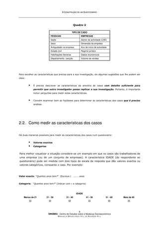 A
A C
CO
ON
NS
ST
TR
RU
UÇ
ÇÃ
ÃO
O D
DE
E U
UM
M Q
QU
UE
ES
ST
TI
IO
ON
NÁ
ÁR
RI
IO
O
DINÂMIA - Centro de Estudos sobre a Mudança Socioeconómica
MA N U E L A MA G A L H Ã E S H I L L  AN D R E W HI L L
8
Quadro 2
TIPO DE CASO
PESSOAS EMPRESAS
Idade Sector de actividade (CAE)
Sexo Dimensão da empresa
Antiguidade na empresa Ano de início de actividade
Estado civil Regime jurídico
Habilitações literárias Dados económicos
Departamento / secção Volume de vendas
Para escolher as características que precisa para a sua investigação, eis algumas sugestões que lhe podem ser
úteis:
 É preciso descrever as características da amostra de casos com detalhe suficiente para
permitir que outro investigador possa replicar a sua investigação. Portanto, é importante
incluir perguntas para medir estas características.
 Convém examinar bem as hipóteses para determinar as características dos casos que é preciso
analisar.
2.2. Como medir as características dos casos
Há duas maneiras possíveis para medir as características dos casos num questionário:
 Valores exactos
 Categorias
Para melhor visualizar a situação considere-se um exemplo em que os casos são trabalhadores de
uma empresa (ou de um conjunto de empresas). A característica IDADE (do respondente ao
questionário) pode ser medida com dois tipos de escala de resposta que dão valores exactos ou
valores categóricos, consoante o caso. Por exemplo:
Valor exacto: “Quantos anos tem?” (Escreva ) …..……anos
Categoria: “Quantos anos tem?” (Indicar com × a categoria)
IDADE
Menos de 21




21 - 30




31 - 40




41 - 50




51 - 60




Mais de 60




 