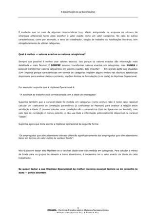 A
A C
CO
ON
NS
ST
TR
RU
UÇ
ÇÃ
ÃO
O D
DE
E U
UM
M Q
QU
UE
ES
ST
TI
IO
ON
NÁ
ÁR
RI
IO
O
DINÂMIA - Centro de Estudos sobre a Mudança Socioeconómica
MA N U E L A MA G A L H Ã E S H I L L  AN D R E W HI L L
9
É evidente que no caso de algumas características (e.g. idade, antiguidade na empresa ou número de
empregos anteriores) tanto pode escolher o valor exacto como um valor categórico. No caso de outras
características, como por exemplo, o sexo do trabalhador, secção de trabalho ou habilitações literárias, tem
obrigatoriamente de utilizar categorias.
Qual é melhor -- valores exactos ou valores categóricos?
Sempre que possível é melhor usar valores exactos. Isto porque os valores exactos dão informação mais
detalhada e mais flexível. É SEMPRE possível transformar valores exactos em categorias, mas NUNCA é
possível transformar valores categóricos em valores exactos. Isto importa? --- Em grande parte das situações
SIM! Importa porque características em termos de categorias impõem alguns limites nas técnicas estatísticas
disponíveis para analisar dados e portanto, impõem limites na formulação (e no teste) da Hipótese Operacional.
Por exemplo: suponha que a Hipótese Operacional é:
“A ausência ao trabalho está correlacionada com a idade do empregado”
Suponha também que a variável Idade foi medida em categorias (como acima). Não é neste caso razoável
calcular um coeficiente de correlação paramétrico (o coeficiente do Pearson) para analisar a relação entre
satisfação e idade. É possível calcular uma correlação não – paramétrica (tipo de Spearman ou Kendall), mas
este tipo de correlação é menos potente, e não usa toda a informação potencialmente disponível na variável
“Idade”.
Suponha agora que tinha escrito a Hipótese Operacional da seguinte forma:
“Os empregados que têm absentismo elevado diferirão significativamente dos empregados que têm absentismo
baixo em termos do valor médio da variável Idade”.
Não é possível testar esta Hipótese se a variável Idade tiver sido medida em categorias. Para calcular a média
da Idade para os grupos de elevado e baixo absentismo, é necessário ter o valor exacto da Idade de cada
trabalhador.
Se quiser testar a sua Hipótese Operacional da melhor maneira possível lembre-se do conselho já
dado -- pense adiante!!
 