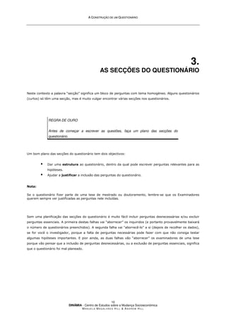 A
A C
CO
ON
NS
ST
TR
RU
UÇ
ÇÃ
ÃO
O D
DE
E U
UM
M Q
QU
UE
ES
ST
TI
IO
ON
NÁ
ÁR
RI
IO
O
DINÂMIA - Centro de Estudos sobre a Mudança Socioeconómica
MA N U E L A MA G A L H Ã E S H I L L  AN D R E W HI L L
10
3.
AS SECÇÕES DO QUESTIONÁRIO
Neste contexto a palavra “secção” significa um bloco de perguntas com tema homogéneo. Alguns questionários
(curtos) só têm uma secção, mas é muito vulgar encontrar várias secções nos questionários.
REGRA DE OURO
Antes de começar a escrever as questões, faça um plano das secções do
questionário.
Um bom plano das secções do questionário tem dois objectivos:
 Dar uma estrutura ao questionário, dentro da qual pode escrever perguntas relevantes para as
hipóteses.
 Ajudar a justificar a inclusão das perguntas do questionário.
Nota:
Se o questionário fizer parte de uma tese de mestrado ou doutoramento, lembre-se que os Examinadores
querem sempre ver justificadas as perguntas nele incluídas.
Sem uma planificação das secções do questionário é muito fácil incluir perguntas desnecessárias e/ou excluir
perguntas essenciais. A primeira destas falhas vai “aborrecer” os inquiridos (e portanto provavelmente baixará
o número de questionários preenchidos). A segunda falha vai “aborrecê-lo” a si (depois de recolher os dados),
se for você o investigador, porque a falta de perguntas necessárias pode fazer com que não consiga testar
algumas hipóteses importantes. E pior ainda, as duas falhas vão “aborrecer” os examinadores de uma tese
porque vão pensar que a inclusão de perguntas desnecessárias, ou a exclusão de perguntas essenciais, significa
que o questionário foi mal planeado.
 