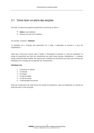A
A C
CO
ON
NS
ST
TR
RU
UÇ
ÇÃ
ÃO
O D
DE
E U
UM
M Q
QU
UE
ES
ST
TI
IO
ON
NÁ
ÁR
RI
IO
O
DINÂMIA - Centro de Estudos sobre a Mudança Socioeconómica
MA N U E L A MA G A L H Ã E S H I L L  AN D R E W HI L L
11
3.1. Como fazer um plano das secções
Para fazer um plano das secções do questionário só precisa de se referir a:
 todas as suas hipóteses
 literatura que deu luz às hipóteses.
Por exemplo, considere a Hipótese:
“A satisfação com o emprego está relacionada com a idade, a antiguidade na empresa e o sexo dos
trabalhadores.”
Neste caso, é óbvio que é preciso medir a “Idade”, a “Antiguidade na empresa” e o “Sexo do trabalhador” na
secção do questionário que trata das características dos casos (neste exemplo, trabalhadores) -- a hipótese
obriga à obtenção destas medidas. Mas suponha que a hipótese veio da literatura que indica (por exemplo) que
Satisfação com o emprego tem as seguintes seis “componentes”:
Satisfação com:
1. O ambiente no trabalho
2. O ordenado
3. Os colegas
4. O próprio trabalho
5. O chefe de secção
6. A administração da empresa
Estas seis componentes vão então formar seis secções do questionário, cada uma englobando um conjunto de
perguntas sobre o tema da secção.
 