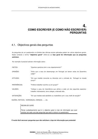 A
A C
CO
ON
NS
ST
TR
RU
UÇ
ÇÃ
ÃO
O D
DE
E U
UM
M Q
QU
UE
ES
ST
TI
IO
ON
NÁ
ÁR
RI
IO
O
DINÂMIA - Centro de Estudos sobre a Mudança Socioeconómica
MA N U E L A MA G A L H Ã E S H I L L  AN D R E W HI L L
12
4.
COMO ESCREVER (E COMO NÃO ESCREVER)
PERGUNTAS
4.1. Objectivos gerais das perguntas
As perguntas de um questionário no âmbito das ciências sociais aplicadas podem ter vários objectivos gerais.
Neste contexto o termo “objectivo geral” refere-se ao tipo geral de informação que as perguntas
solicitam.
Por exemplo é possível solicitar informação sobre:
FACTOS: “Quantos operários tem o seu departamento?”
OPINIÕES: “Acha que a taxa de desemprego em Portugal vai baixar antes de Dezembro
1998?”
ATITUDES: “Em que medida concorda ou discorda com a entrada de Portugal na moeda
única?”
PREFERÊNCIAS: “Prefere trabalhar sozinho ou em grupo?”
VALORES: “Indique o grau de importância que atribui a cada um dos seguintes aspectos:
trabalho interessante, bons colegas, ordenado alto.
SATISFAÇÕES “Em que medida está satisfeito ou insatisfeito com o seu chefe de secção?”
RAZÕES, MOTIVOS, ESPERANÇAS, CRENÇAS, ….. etc.
REGRA DE OURO
Pense cuidadosamente qual é o objectivo geral (o tipo de informação que quer
solicitar) de cada uma das perguntas que está a colocar no questionário.
É muito fácil escrever perguntas que não solicitam o tipo de informação que pretende!
 
