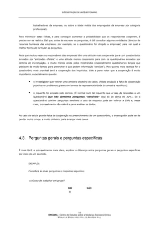 A
A C
CO
ON
NS
ST
TR
RU
UÇ
ÇÃ
ÃO
O D
DE
E U
UM
M Q
QU
UE
ES
ST
TI
IO
ON
NÁ
ÁR
RI
IO
O
DINÂMIA - Centro de Estudos sobre a Mudança Socioeconómica
MA N U E L A MA G A L H Ã E S H I L L  AN D R E W HI L L
14
trabalhadores da empresa, ou sobre a idade média dos empregados da empresa por categoria
profissional).
Para minimizar estas falhas, e para conseguir aumentar a probabilidade que os respondentes cooperem, é
preciso ser-se realista. Daí que, antes de escrever as perguntas, é útil consultar algumas entidades (director de
recursos humanos das empresas, por exemplo, se o questionário for dirigido a empresas) para ver qual a
melhor forma de formular as perguntas.
Note que muitas vezes os responsáveis das empresas têm uma atitude mais cooperante para com questionários
enviados por ‘entidades oficiais’, e uma atitude menos cooperante para com os questionários enviados por
centros de investigação, e muito menos ainda pelos mestrandos (especialmente questionários longos que
precisam de muito tempo para preencher e que pedem informação ‘sensível’). Mas quanto mais realista for o
questionário mais provável será a cooperação dos inquiridos. Vale a pena notar que a cooperação é muito
importante, especialmente quando:
 o investigador quer retirar uma amostra aleatória de casos. (Nesta situação a falta de cooperação
pode trazer problemas graves em termos de representatividade da amostra recolhida);
 o inquérito foi enviado pelo correio. (É normal num tal inquérito que a taxa de respostas a um
questionário que não contenha perguntas “sensíveis” seja só de cerca de 30%). Se o
questionário contiver perguntas sensíveis a taxa de resposta pode ser inferior a 10% e, neste
caso, provavelmente não valerá a pena analisar os dados.
No caso de existir grande falta de cooperação no preenchimento de um questionário, o investigador pode ter de
perder muito tempo, e muito dinheiro, para arranjar mais casos.
4.3. Perguntas gerais e perguntas especificas
É mais fácil, e provavelmente mais claro, explicar a diferença entre perguntas gerais e perguntas específicas
por meio de um exemplo.
EXEMPLO:
Considere as duas perguntas e respostas seguintes:
a) Gosta de trabalhar em grupo?
SIM
X
NÃO
 