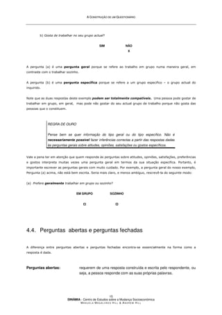 A
A C
CO
ON
NS
ST
TR
RU
UÇ
ÇÃ
ÃO
O D
DE
E U
UM
M Q
QU
UE
ES
ST
TI
IO
ON
NÁ
ÁR
RI
IO
O
DINÂMIA - Centro de Estudos sobre a Mudança Socioeconómica
MA N U E L A MA G A L H Ã E S H I L L  AN D R E W HI L L
15
b) Gosta de trabalhar no seu grupo actual?
SIM NÃO
X
A pergunta (a) é uma pergunta geral porque se refere ao trabalho em grupo numa maneira geral, em
contraste com o trabalhar sozinho.
A pergunta (b) é uma pergunta específica porque se refere a um grupo especifico – o grupo actual do
inquirido.
Note que as duas respostas deste exemplo podem ser totalmente compatíveis. Uma pessoa pode gostar de
trabalhar em grupo, em geral, mas pode não gostar do seu actual grupo de trabalho porque não gosta das
pessoas que o constituem.
REGRA DE OURO
Pense bem se quer informação do tipo geral ou do tipo específico. Não é
necessariamente possível fazer inferências correctas a partir das respostas dadas
às perguntas gerais sobre atitudes, opiniões, satisfações ou gostos específicos.
Vale a pena ter em atenção que quem responde às perguntas sobre atitudes, opiniões, satisfações, preferências
e gostos interpreta muitas vezes uma pergunta geral em termos da sua situação especifica. Portanto, é
importante escrever as perguntas gerais com muito cuidado. Por exemplo, a pergunta geral do nosso exemplo,
Pergunta (a) acima, não está bem escrita. Seria mais claro, e menos ambíguo, rescrevê-la do seguinte modo:
(a) Prefere geralmente trabalhar em grupo ou sozinho?
EM GRUPO




SOZINHO




4.4. Perguntas abertas e perguntas fechadas
A diferença entre perguntas abertas e perguntas fechadas encontra-se essencialmente na forma como a
resposta é dada.
Perguntas abertas: requerem de uma resposta construída e escrita pelo respondente, ou
seja, a pessoa responde com as suas próprias palavras.
 