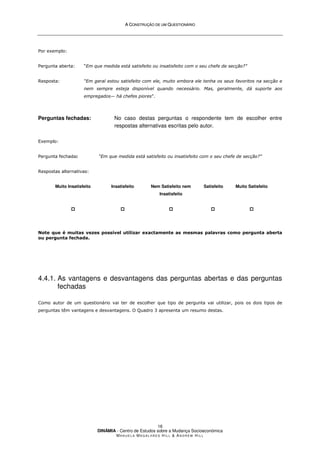 A
A C
CO
ON
NS
ST
TR
RU
UÇ
ÇÃ
ÃO
O D
DE
E U
UM
M Q
QU
UE
ES
ST
TI
IO
ON
NÁ
ÁR
RI
IO
O
DINÂMIA - Centro de Estudos sobre a Mudança Socioeconómica
MA N U E L A MA G A L H Ã E S H I L L  AN D R E W HI L L
16
Por exemplo:
Pergunta aberta: “Em que medida está satisfeito ou insatisfeito com o seu chefe de secção?”
Resposta: “Em geral estou satisfeito com ele, muito embora ele tenha os seus favoritos na secção e
nem sempre esteja disponível quando necessário. Mas, geralmente, dá suporte aos
empregados— há chefes piores”.
Perguntas fechadas: No caso destas perguntas o respondente tem de escolher entre
respostas alternativas escritas pelo autor.
Exemplo:
Pergunta fechada: “Em que medida está satisfeito ou insatisfeito com o seu chefe de secção?”
Respostas alternativas:
Muito Insatisfeito




Insatisfeito




Nem Satisfeito nem
Insatisfeito




Satisfeito




Muito Satisfeito




Note que é muitas vezes possível utilizar exactamente as mesmas palavras como pergunta aberta
ou pergunta fechada.
4.4.1. As vantagens e desvantagens das perguntas abertas e das perguntas
fechadas
Como autor de um questionário vai ter de escolher que tipo de pergunta vai utilizar, pois os dois tipos de
perguntas têm vantagens e desvantagens. O Quadro 3 apresenta um resumo destas.
 