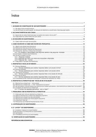 A
A C
CO
ON
NS
ST
TR
RU
UÇ
ÇÃ
ÃO
O D
DE
E U
UM
M Q
QU
UE
ES
ST
TI
IO
ON
NÁ
ÁR
RI
IO
O
DINÂMIA - Centro de Estudos sobre a Mudança Socioeconómica
MA N U E L A MA G A L H Ã E S H I L L & AN D R E W HI L L
Índice
PREFÁCIO ................................................................................................................................................................................. 1
1. AS BASES DE CONSTRUÇÃO DE UM QUESTIONÁRIO ..................................................................................................... 2
1.1. OS OBJECTIVOS DA INVESTIGAÇÃO ...................................................................................................................................... 3
1.2. AS HIPÓTESES DA INVESTIGAÇÃO, AS ESCALAS DE RESPOSTA E OS MÉTODOS PARA ANALISAR DADOS...................................... 3
2. AS CARACTERÍSTICAS DOS CASOS .................................................................................................................................. 7
2.1. QUAIS SÃO AS CARACTERÍSTICAS MAIS VULGARES DOS CASOS A RECOLHER?......................................................................... 7
2.2. COMO MEDIR AS CARACTERÍSTICAS DOS CASOS ................................................................................................................... 8
3. AS SECÇÕES DO QUESTIONÁRIO .................................................................................................................................... 10
3.1. COMO FAZER UM PLANO DAS SECÇÕES.............................................................................................................................. 11
4. COMO ESCREVER (E COMO NÃO ESCREVER) PERGUNTAS......................................................................................... 12
4.1. OBJECTIVOS GERAIS DAS PERGUNTAS ............................................................................................................................... 12
4.2. PERGUNTAS PARA SOLICITAR FACTOS ............................................................................................................................... 13
4.3. PERGUNTAS GERAIS E PERGUNTAS ESPECIFICAS................................................................................................................ 14
4.4. PERGUNTAS ABERTAS E PERGUNTAS FECHADAS................................................................................................................ 15
4.4.1. As vantagens e desvantagens das perguntas abertas e das perguntas fechadas.................................................. 16
4.5. EXTENSÃO E CLAREZA DAS PERGUNTAS............................................................................................................................. 18
4.6. FALHAS VULGARES A EVITAR............................................................................................................................................. 19
4.6.1. Perguntas múltiplas ............................................................................................................................................... 19
4.6.2. Perguntas que usam uma mistura de conjunções e disjunções .............................................................................. 20
4.6.3. Perguntas não – neutras ........................................................................................................................................ 21
4.7. FIABILIDADE E VALIDADE DAS RESPOSTAS .......................................................................................................................... 23
5. RESPOSTAS E ESCALAS DE MEDIDA.............................................................................................................................. 25
5.1. ESCALAS NOMINAIS ......................................................................................................................................................... 25
5.1.1. Técnicas estatísticas para analisar respostas dadas numa escala nominal ............................................................ 26
5.2. ESCALAS ORDINAIS .......................................................................................................................................................... 27
5.2.1. Técnicas estatísticas para analisar respostas dadas numa escala ordinal.............................................................. 29
5.3. ESCALAS DE INTERVALO .................................................................................................................................................. 31
5.3.1. Técnicas estatísticas para analisar respostas feitas numa escala de intervalo........................................................ 32
5.4. ESCALAS DE RÁCIO .......................................................................................................................................................... 33
5.4.1. Técnicas estatísticas para analisar respostas feitas numa escala de rácio ............................................................. 34
5.5. A DIFERENÇA ENTRE “ESCALAS DE AVALIAÇÃO” E ESCALAS DE INTERVALO OU RÁCIO ............................................................ 34
6. RESPOSTAS ALTERNATIVAS NAS “ESCALAS DE AVALIAÇÃO” .................................................................................. 36
6.1. RESPOSTAS ALTERNATIVAS -- TIPOS GERAIS ...................................................................................................................... 36
6.2. RESPOSTAS ALTERNATIVAS -- O TIPO “ RESPOSTA DO ALFAIATE”.......................................................................................... 37
6.3. AS VANTAGENS E DESVANTAGENS DAS RESPOSTAS ALTERNATIVAS GERAIS E DAS RESPOSTAS ALTERNATIVAS “DO ALFAIATE” .. 38
6.4. O NÚMERO DE RESPOSTAS ALTERNATIVAS ......................................................................................................................... 39
6.4.1. O número de respostas alternativas – par ou ímpar?.............................................................................................. 41
7. PROBLEMAS COM AS RESPOSTAS ALTERNATIVAS ..................................................................................................... 44
7.1. CONFUSÃO NOS TIPOS DE RESPOSTA ALTERNATIVA ............................................................................................................ 44
7.2. GAMA DE RESPOSTAS ALTERNATIVAS DEMASIADO RESTRITA................................................................................................ 45
7.3. RESPOSTAS ALTERNATIVAS SEM DESCRIÇÕES.................................................................................................................... 45
7.4. RESPOSTAS ALTERNATIVAS PARCIALMENTE DESCRITAS ...................................................................................................... 46
7.5. A RESPOSTA “NÃO SEI” ..................................................................................................................................................... 47
7.6. PERGUNTAS QUE PERMITEM RESPOSTAS MÚLTIPLAS........................................................................................................... 48
8. A INTRODUÇÃO DO QUESTIONÁRIO................................................................................................................................ 50
9. O “LAYOUT” DO QUESTIONÁRIO...................................................................................................................................... 52
9.1. CLAREZA E TAMANHO DO QUESTIONÁRIO ........................................................................................................................... 52
9.2 AS SECÇÕES E AS PERGUNTAS DO QUESTIONÁRIO............................................................................................................... 53
9.3. INSTRUÇÕES.................................................................................................................................................................... 54
9.4. A APARÊNCIA ESTÉTICA DO QUESTIONÁRIO ........................................................................................................................ 54
10. VERIFICAÇÃO DO QUESTIONÁRIO ................................................................................................................................. 55
REFERÊNCIAS BIBLIOGRÁFICAS ......................................................................................................................................... 56
 