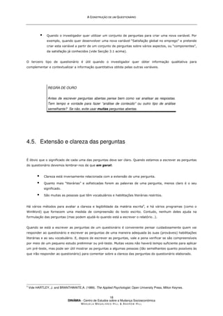A
A C
CO
ON
NS
ST
TR
RU
UÇ
ÇÃ
ÃO
O D
DE
E U
UM
M Q
QU
UE
ES
ST
TI
IO
ON
NÁ
ÁR
RI
IO
O
DINÂMIA - Centro de Estudos sobre a Mudança Socioeconómica
MA N U E L A MA G A L H Ã E S H I L L  AN D R E W HI L L
18
 Quando o investigador quer utilizar um conjunto de perguntas para criar uma nova variável. Por
exemplo, quando quer desenvolver uma nova variável “Satisfação global no emprego” e pretende
criar esta variável a partir de um conjunto de perguntas sobre vários aspectos, ou “componentes”,
da satisfação já conhecidos (vide Secção 3.1 acima).
O terceiro tipo de questionário é útil quando o investigador quer obter informação qualitativa para
complementar e contextualizar a informação quantitativa obtida pelas outras variáveis.
REGRA DE OURO
Antes de escrever perguntas abertas pense bem como vai analisar as respostas.
Tem tempo e vontade para fazer “análise de conteúdo” ou outro tipo de análise
semelhante? Se não, evite usar muitas perguntas abertas.
4.5. Extensão e clareza das perguntas
É óbvio que o significado de cada uma das perguntas deve ser claro. Quando estamos a escrever as perguntas
do questionário devemos lembrar-nos de que em geral:
 Clareza está inversamente relacionada com a extensão de uma pergunta.
 Quanto mais “literárias” e sofisticadas forem as palavras de uma pergunta, menos claro é o seu
significado.
 São muitas as pessoas que têm vocabulários e habilitações literárias restritos.
Há vários métodos para avaliar a clareza e legibilidade da matéria escrita4
, e há vários programas (como o
WinWord) que fornecem uma medida de compreensão do texto escrito. Contudo, nenhum deles ajuda na
formulação das perguntas (mas podem ajudá-lo quando está a escrever o relatório…).
Quando se está a escrever as perguntas de um questionário é conveniente pensar cuidadosamente quem vai
responder ao questionário e escrever as perguntas de uma maneira adequada às suas (prováveis) habilitações
literárias e ao seu vocabulário. E, depois de escrever as perguntas, vale a pena verificar se são compreensíveis
por meio de um pequeno estudo preliminar ou pré-teste. Muitas vezes não haverá tempo suficiente para aplicar
um pré-teste, mas pode ser útil mostrar as perguntas a algumas pessoas (tão semelhantes quanto possíveis às
que irão responder ao questionário) para comentar sobre a clareza das perguntas do questionário elaborado.
4
Vide HARTLEY, J. and BRANTHWAITE,A. (1989). The Applied Psychologist. Open University Press, Milton Keynes.
 