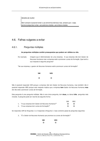 A
A C
CO
ON
NS
ST
TR
RU
UÇ
ÇÃ
ÃO
O D
DE
E U
UM
M Q
QU
UE
ES
ST
TI
IO
ON
NÁ
ÁR
RI
IO
O
DINÂMIA - Centro de Estudos sobre a Mudança Socioeconómica
MA N U E L A MA G A L H Ã E S H I L L  AN D R E W HI L L
19
REGRA DE OURO
Nem sempre é possível evitar o uso de termos técnicos mas, sempre que o seja,
escreva perguntas curtas, use palavras simples, use sintaxe simples.
4.6. Falhas vulgares a evitar
4.6.1. Perguntas múltiplas
As perguntas múltiplas contêm pressupostos que podem ser válidos ou não.
Por exemplo: Imagine que é Administrador de uma empresa. A sua empresa não tem Gestor de
Recursos Humanos mas a empresa está a promover cursos de formação. Qual será a
sua resposta à seguinte pergunta?
“Na sua empresa, o gestor de Recursos Humanos está a promover cursos de formação?
SIM




NÃO




Não é possível responder SIM porque a empresa não tem Gestor de Recursos Humanos, mas também não é
possível responder NÃO porque esta resposta implica que a empresa tem Gestor de Recursos Humanos mas
ele não está a promover cursos de formação.
Esta pergunta é uma pergunta múltipla. Não é uma única pergunta, tem duas, ou talvez três perguntas nela
incluída. A pergunta pode ser rescrita da seguinte forma:
SIM NÃO
1. “A sua empresa tem Gestor de Recursos Humanos?” 


 



2. “A sua empresa tem cursos de formação?” 


 



Se respondeu SIM às Perguntas 1 e 2 responda à Pergunta 3. Caso contrário passe às perguntas seguintes:
3. “É o Gestor de Recursos Humanos que promove os cursos de formação?”
SIM NÃO



 



 