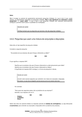 A
A C
CO
ON
NS
ST
TR
RU
UÇ
ÇÃ
ÃO
O D
DE
E U
UM
M Q
QU
UE
ES
ST
TI
IO
ON
NÁ
ÁR
RI
IO
O
DINÂMIA - Centro de Estudos sobre a Mudança Socioeconómica
MA N U E L A MA G A L H Ã E S H I L L  AN D R E W HI L L
20
Nota:
Não é invulgar os autores de questionários escreverem perguntas múltiplas. E o que é pior é que, quase
sempre, os respondentes respondem às perguntas múltiplas. Mas o que significam as respostas a essas
perguntas? ---- quem sabe? O que é claro é que perguntas múltiplas dão respostas potencialmente
ambíguas e portanto fazem baixar a qualidade da investigação.
REGRA DE OURO
Verifique sempre que as perguntas que escreveu não são perguntas múltiplas.
4.6.2. Perguntas que usam uma mistura de conjunções e disjunções
Estas são um tipo específico da pergunta múltipla.
Considere a seguinte pergunta:
“Os produtos da sua empresa vão para França e Alemanha ou Itália?”
SIM NÃO
O que significa a resposta SIM?
Significa que os produtos vão para (França e Alemanha) ou alternativamente para Itália?
Significa que os produtos vão para França e (Alemanha ou Itália)?
O significado da resposta SIM é ambíguo, e a forma da pergunta é ridícula.
REGRA DE OURO
Convém evitar escrever perguntas que contenham uma mistura de conjunções e disjunções.
No entanto, no caso de ser obrigatório usá-las escreva-as de uma maneira mais clara.
Por exemplo:
“Para quais dos seguintes países vão os produtos da sua empresa?”.
Assinale a sua resposta com um X.
SIM NÃO
− FRANÇA
− ALEMANHA
− ITÁLIA
Neste caso deve ser possível analisar as respostas (através de tabelas de contingência, ou seja efectuando
cruzamentos) para entender as conjunções e disjunções entre os destinos dos produtos.
 