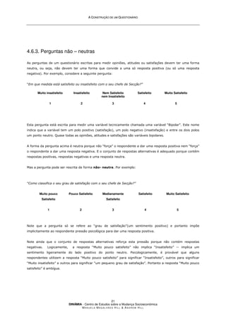 A
A C
CO
ON
NS
ST
TR
RU
UÇ
ÇÃ
ÃO
O D
DE
E U
UM
M Q
QU
UE
ES
ST
TI
IO
ON
NÁ
ÁR
RI
IO
O
DINÂMIA - Centro de Estudos sobre a Mudança Socioeconómica
MA N U E L A MA G A L H Ã E S H I L L  AN D R E W HI L L
21
4.6.3. Perguntas não – neutras
As perguntas de um questionário escritas para medir opiniões, atitudes ou satisfações devem ter uma forma
neutra, ou seja, não devem ter uma forma que convide a uma só resposta positiva (ou só uma resposta
negativa). Por exemplo, considere a seguinte pergunta:
“Em que medida está satisfeito ou insatisfeito com o seu chefe de Secção?”
Muito insatisfeito
1
Insatisfeito
2
Nem Satisfeito
nem Insatisfeito
3
Satisfeito
4
Muito Satisfeito
5
Esta pergunta está escrita para medir uma variável tecnicamente chamada uma variável “Bipolar”. Este nome
indica que a variável tem um polo positivo (satisfação), um polo negativo (insatisfação) e entre os dois polos
um ponto neutro. Quase todas as opiniões, atitudes e satisfações são variáveis bipolares.
A forma da pergunta acima é neutra porque não “força” o respondente a dar uma resposta positiva nem “força”
o respondente a dar uma resposta negativa. E o conjunto de respostas alternativas é adequado porque contém
respostas positivas, respostas negativas e uma resposta neutra.
Mas a pergunta pode ser rescrita de forma não- neutra. Por exemplo:
“Como classifica o seu grau de satisfação com o seu chefe de Secção?”
Muito pouco
Satisfeito
1
Pouco Satisfeito
2
Medianamente
Satisfeito
3
Satisfeito
4
Muito Satisfeito
5
Note que a pergunta só se refere ao “grau de satisfação”(um sentimento positivo) e portanto impõe
implicitamente ao respondente pressão psicológica para dar uma resposta positiva.
Note ainda que o conjunto de respostas alternativas reforça esta pressão porque não contém respostas
negativas. Logicamente, a resposta “Muito pouco satisfeito” não implica “Insatisfeito” -- implica um
sentimento ligeiramente do lado positivo do ponto neutro. Psicologicamente, é provável que alguns
respondentes utilizem a resposta “Muito pouco satisfeito” para significar “Insatisfeito”, outros para significar
“Muito insatisfeito” e outros para significar “um pequeno grau de satisfação”. Portanto a resposta “Muito pouco
satisfeito” é ambígua.
 