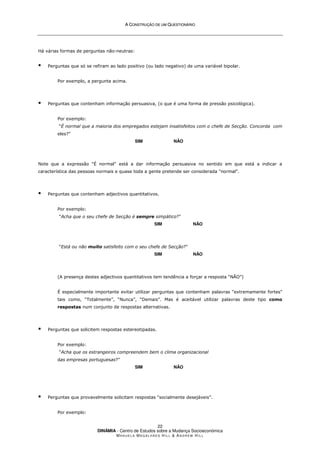 A
A C
CO
ON
NS
ST
TR
RU
UÇ
ÇÃ
ÃO
O D
DE
E U
UM
M Q
QU
UE
ES
ST
TI
IO
ON
NÁ
ÁR
RI
IO
O
DINÂMIA - Centro de Estudos sobre a Mudança Socioeconómica
MA N U E L A MA G A L H Ã E S H I L L  AN D R E W HI L L
22
Há várias formas de perguntas não-neutras:
 Perguntas que só se refiram ao lado positivo (ou lado negativo) de uma variável bipolar.
Por exemplo, a pergunta acima.
 Perguntas que contenham informação persuasiva, (o que é uma forma de pressão psicológica).
Por exemplo:
“É normal que a maioria dos empregados estejam insatisfeitos com o chefe de Secção. Concorda com
eles?”
SIM NÃO
Note que a expressão É normal está a dar informação persuasiva no sentido em que está a indicar a
característica das pessoas normais e quase toda a gente pretende ser considerada normal.
 Perguntas que contenham adjectivos quantitativos.
Por exemplo:
“Acha que o seu chefe de Secção é sempre simpático?”
SIM NÃO
“Está ou não muito satisfeito com o seu chefe de Secção?”
SIM NÃO
(A presença destes adjectivos quantitativos tem tendência a forçar a resposta “NÃO”)
É especialmente importante evitar utilizar perguntas que contenham palavras “extremamente fortes”
tais como, “Totalmente”, “Nunca”, “Demais”. Mas é aceitável utilizar palavras deste tipo como
respostas num conjunto de respostas alternativas.
 Perguntas que solicitem respostas estereotipadas.
Por exemplo:
“Acha que os estrangeiros compreendem bem o clima organizacional
das empresas portuguesas?”
SIM NÃO
 Perguntas que provavelmente solicitam respostas “socialmente desejáveis”.
Por exemplo:
 