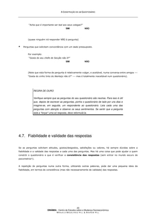 A
A C
CO
ON
NS
ST
TR
RU
UÇ
ÇÃ
ÃO
O D
DE
E U
UM
M Q
QU
UE
ES
ST
TI
IO
ON
NÁ
ÁR
RI
IO
O
DINÂMIA - Centro de Estudos sobre a Mudança Socioeconómica
MA N U E L A MA G A L H Ã E S H I L L  AN D R E W HI L L
23
“Acha que é importante ser leal aos seus colegas?”
SIM NÃO
(quase ninguém irá responder NÃO à pergunta)
 Perguntas que solicitam concordância com um dado pressuposto.
Por exemplo:
“Gosta do seu chefe de Secção não é?”
SIM NÃO
(Note que esta forma de pergunta é relativamente vulgar, e aceitável, numa conversa entre amigos ---
“Gosta do vinho tinto do Alentejo não é?” --- mas é totalmente inaceitável num questionário).
REGRA DE OURO
Verifique sempre que as perguntas do seu questionário são neutras. Para isso é útil
que, depois de escrever as perguntas, ponha o questionário de lado por uns dias e
imagine-se, em seguida, um respondente ao questionário. Leia cada uma das
perguntas com atenção e observe os seus sentimentos. Se sentir que a pergunta
está a “forçar” uma só resposta, deve reformulá-la.
4.7. Fiabilidade e validade das respostas
Se as perguntas solicitam atitudes, gostos/desgostos, satisfações ou valores, há sempre dúvidas sobre a
fiabilidade e a validade das respostas a cada uma das perguntas. Mas há uma coisa que pode ajudar a quem
constrói o questionário e que é verificar a consistência das respostas (sem entrar no mundo escuro de
psicometria!!).
A repetição de perguntas numa outra forma, utilizando outras palavras, pode dar uma pequena ideia da
fiabilidade, em termos de consistência (mas não necessariamente de validade) das respostas.
 