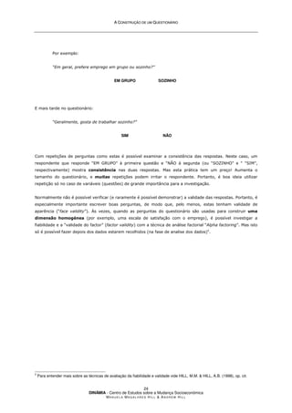 A
A C
CO
ON
NS
ST
TR
RU
UÇ
ÇÃ
ÃO
O D
DE
E U
UM
M Q
QU
UE
ES
ST
TI
IO
ON
NÁ
ÁR
RI
IO
O
DINÂMIA - Centro de Estudos sobre a Mudança Socioeconómica
MA N U E L A MA G A L H Ã E S H I L L  AN D R E W HI L L
24
Por exemplo:
“Em geral, prefere emprego em grupo ou sozinho?”
EM GRUPO SOZINHO
E mais tarde no questionário:
“Geralmente, gosta de trabalhar sozinho?”
SIM NÃO
Com repetições de perguntas como estas é possível examinar a consistência das respostas. Neste caso, um
respondente que responde “EM GRUPO” à primeira questão e “NÃO à segunda (ou “SOZINHO” e “ “SIM”,
respectivamente) mostra consistência nas duas respostas. Mas esta prática tem um preço! Aumenta o
tamanho do questionário, e muitas repetições podem irritar o respondente. Portanto, é boa ideia utilizar
repetição só no caso de variáveis (questões) de grande importância para a investigação.
Normalmente não é possível verificar (e raramente é possível demonstrar) a validade das respostas. Portanto, é
especialmente importante escrever boas perguntas, de modo que, pelo menos, estas tenham validade de
aparência (“face validity”). Às vezes, quando as perguntas do questionário são usadas para construir uma
dimensão homogénea (por exemplo, uma escala de satisfação com o emprego), é possível investigar a
fiabilidade e a “validade do factor” (factor validity) com a técnica de análise factorial “Alpha factoring”. Mas isto
só é possível fazer depois dos dados estarem recolhidos (na fase de analise dos dados)5
.
5
Para entender mais sobre as técnicas de avaliação da fiabilidade e validade vide HILL, M.M.  HILL, A.B. (1998), op. cit.
 