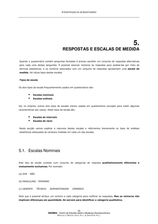 A
A C
CO
ON
NS
ST
TR
RU
UÇ
ÇÃ
ÃO
O D
DE
E U
UM
M Q
QU
UE
ES
ST
TI
IO
ON
NÁ
ÁR
RI
IO
O
DINÂMIA - Centro de Estudos sobre a Mudança Socioeconómica
MA N U E L A MA G A L H Ã E S H I L L  AN D R E W HI L L
25
5.
RESPOSTAS E ESCALAS DE MEDIDA
Quando o questionário contém perguntas fechadas é preciso escolher um conjunto de respostas alternativas
para cada uma destas perguntas. É possível associar números às respostas para analisá-las por meio de
técnicas estatísticas, e os números associados com um conjunto de respostas apresentam uma escala de
medida. Há vários tipos destas escalas.
Tipos de escala
Os dois tipos de escala frequentemente usados em questionários são:
 Escalas nominais
 Escalas ordinais
Há, no entanto, outros dois tipos de escalas menos usadas em questionários (excepto para medir algumas
características dos casos). Estes tipos de escala são:
 Escalas de intervalo
 Escalas de rácio
Nesta secção vamos explicar a natureza destas escalas e referiremos brevemente os tipos de análises
estatísticas adequadas às variáveis medidas em cada um das escalas.
5.1. Escalas Nominais
Este tipo de escala consiste num conjunto de categorias de resposta qualitativamente diferentes e
mutuamente exclusivas. Por exemplo:
(a) SIM NÃO
(b) MASCULINO FEMININO
(c) GERENTE TÉCNICO ADMINISTRADOR OPERÁRIO
Note que é possível atribuir um número a cada categoria para codificar as respostas. Mas os números não
implicam diferenças em quantidade. Só servem para identificar a categoria qualitativa.
 