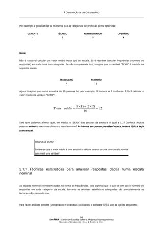 A
A C
CO
ON
NS
ST
TR
RU
UÇ
ÇÃ
ÃO
O D
DE
E U
UM
M Q
QU
UE
ES
ST
TI
IO
ON
NÁ
ÁR
RI
IO
O
DINÂMIA - Centro de Estudos sobre a Mudança Socioeconómica
MA N U E L A MA G A L H Ã E S H I L L  AN D R E W HI L L
26
Por exemplo é possível dar os números 1–4 às categorias de profissão acima referidas:
GERENTE
1
TÉCNICO
2
ADMINISTRADOR
3
OPERÁRIO
4
Nota:
Não é razoável calcular um valor médio neste tipo de escala. Só é razoável calcular frequências (numero de
respostas) em cada uma das categorias. Se não compreende isto, imagine que a variável “SEXO” é medida na
seguinte escala:
MASCULINO
1
FEMININO
2
Agora imagine que numa amostra de 10 pessoas há, por exemplo, 8 homens e 2 mulheres. É fácil calcular o
valor médio da variável “SEXO”.
Será que podemos afirmar que, em média, o “SEXO” das pessoas da amostra é igual a 1,2? Conhece muitas
pessoas entre o sexo masculino e o sexo feminino? Achamos ser pouco provável que a pessoa típica seja
transexual.
REGRA DE OURO
Lembre-se que o valor médio é uma estatística ridícula quando se usa uma escala nominal
para medir uma variável!
5.1.1. Técnicas estatísticas para analisar respostas dadas numa escala
nominal
As escalas nominais fornecem dados na forma de frequências. Isto significa que o que se tem são o número de
respostas em cada categoria da escala. Portanto as análises estatísticas adequadas são principalmente as
técnicas não–paramétricas.
Para fazer análises simples (univariadas e bivariadas) utilizando o software SPSS use as opções seguintes:
2
,
1
10
)
2
2
(
)
1
8
(
=
×
+
×
=
médio
Valor
 
