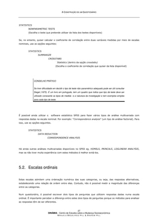 A
A C
CO
ON
NS
ST
TR
RU
UÇ
ÇÃ
ÃO
O D
DE
E U
UM
M Q
QU
UE
ES
ST
TI
IO
ON
NÁ
ÁR
RI
IO
O
DINÂMIA - Centro de Estudos sobre a Mudança Socioeconómica
MA N U E L A MA G A L H Ã E S H I L L  AN D R E W HI L L
27
STATISTICS
NONPARAMETRIC TESTS
(Escolha o teste que pretende utilizar da lista dos testes disponíveis)
Se, no entanto, quiser calcular o coeficiente de correlação entre duas variáveis medidas por meio de escalas
nominais, use as opções seguintes:
STATISTICS
SUMMARIZE
CROSSTABS
Statistics (dentro da opção crosstabs)
(Escolha o coeficiente de correlação que quiser da lista disponível)
CONSELHO PRÁTICO
Se tiver dificuldade em decidir o tipo de teste não–paramétrico adequado pode ser útil consultar
Siegel (1975). É um livro em português, tem um quadro que indica que tipo de teste deve ser
utilizado consoante os tipos de medida e a natureza da investigação e tem exemplos simples
para cada tipo de teste.
É possível ainda utilizar o software estatístico SPSS para fazer vários tipos de análise multivariada com
respostas dadas na escala nominal. Por exemplo: “Correspondence analysis” (um tipo de análise factorial). Para
isso, use as opções seguintes.
STATISTICS
DATA REDUCTION
CORRESPONDENCE ANALYSIS
Há ainda outras análises multivariadas disponíveis no SPSS eg. HOMALS, PRINCALS, LOGLINEAR ANALYSIS,
mas se não tiver muita experiência com estes métodos é melhor evitá-los.
5.2. Escalas ordinais
Estas escalas admitem uma ordenação numérica das suas categorias, ou seja, das respostas alternativas,
estabelecendo uma relação de ordem entre elas. Contudo, não é possível medir a magnitude das diferenças
entre as categorias.
Num questionário, é possível escrever dois tipos de perguntas que utilizem respostas dadas numa escala
ordinal. É importante perceber a diferença entre estes dois tipos de perguntas porque os métodos para analisar
as respostas têm de ser diferentes.
 