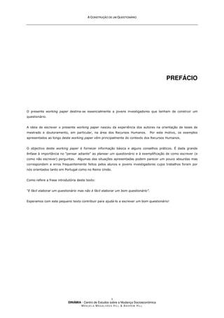 A
A C
CO
ON
NS
ST
TR
RU
UÇ
ÇÃ
ÃO
O D
DE
E U
UM
M Q
QU
UE
ES
ST
TI
IO
ON
NÁ
ÁR
RI
IO
O
DINÂMIA - Centro de Estudos sobre a Mudança Socioeconómica
MA N U E L A MA G A L H Ã E S H I L L & AN D R E W HI L L
1
PREFÁCIO
O presente working paper destina-se essencialmente a jovens investigadores que tenham de construir um
questionário.
A ideia de escrever o presente working paper nasceu da experiência dos autores na orientação de teses de
mestrado e doutoramento, em particular, na área dos Recursos Humanos. Por este motivo, os exemplos
apresentados ao longo deste working paper vêm principalmente do contexto dos Recursos Humanos.
O objectivo deste working paper é fornecer informação básica e alguns conselhos práticos. É dada grande
ênfase à importância no “pensar adiante” ao planear um questionário e à exemplificação de como escrever (e
como não escrever) perguntas. Algumas das situações apresentadas podem parecer um pouco absurdas mas
correspondem a erros frequentemente feitos pelos alunos e jovens investigadores cujos trabalhos foram por
nós orientados tanto em Portugal como no Reino Unido.
Como refere a frase introdutória deste texto:
“E fácil elaborar um questionário mas não é fácil elaborar um bom questionário”.
Esperamos com este pequeno texto contribuir para ajudá-lo a escrever um bom questionário!
 