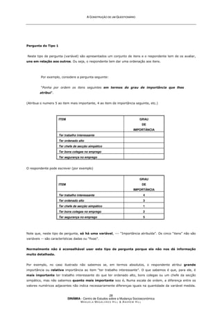 A
A C
CO
ON
NS
ST
TR
RU
UÇ
ÇÃ
ÃO
O D
DE
E U
UM
M Q
QU
UE
ES
ST
TI
IO
ON
NÁ
ÁR
RI
IO
O
DINÂMIA - Centro de Estudos sobre a Mudança Socioeconómica
MA N U E L A MA G A L H Ã E S H I L L  AN D R E W HI L L
28
Pergunta do Tipo 1
Neste tipo de pergunta (variável) são apresentados um conjunto de itens e o respondente tem de os avaliar,
uns em relação aos outros. Ou seja, o respondente tem dar uma ordenação aos itens.
Por exemplo, considere a pergunta seguinte:
“Ponha por ordem os itens seguintes em termos do grau de importância que lhes
atribui”.
(Atribua o numero 5 ao item mais importante, 4 ao item de importância seguinte, etc.)
ITEM GRAU
DE
IMPORTÂNCIA
Ter trabalho interessante
Ter ordenado alto
Ter chefe de secção simpático
Ter bons colegas no emprego
Ter segurança no emprego
O respondente pode escrever (por exemplo)
ITEM
GRAU
DE
IMPORTÂNCIA
Ter trabalho interessante 4
Ter ordenado alto 3
Ter chefe de secção simpático 1
Ter bons colegas no emprego 2
Ter segurança no emprego 5
Note que, neste tipo de pergunta, só há uma variável, --- “Importância atribuída”. Os cinco “itens” não são
variáveis -- são características dadas ou “fixas”.
Normalmente não é aconselhável usar este tipo de pergunta porque ela não nos dá informação
muito detalhada.
Por exemplo, no caso ilustrado não sabemos se, em termos absolutos, o respondente atribui grande
importância ou relativa importância ao item “ter trabalho interessante”. O que sabemos é que, para ele, é
mais importante ter trabalho interessante do que ter ordenado alto, bons colegas ou um chefe da secção
simpático, mas não sabemos quanto mais importante isso é. Numa escala de ordem, a diferença entre os
valores numéricos adjacentes não indica necessariamente diferenças iguais na quantidade da variável medida.
 